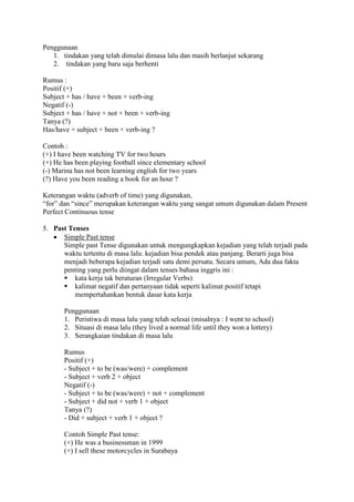 Penggunaan
1. tindakan yang telah dimulai dimasa lalu dan masih berlanjut sekarang
2. tindakan yang baru saja berhenti
Rumus :
Positif (+)
Subject + has / have + been + verb-ing
Negatif (-)
Subject + has / have + not + been + verb-ing
Tanya (?)
Has/have + subject + been + verb-ing ?
Contoh :
(+) I have been watching TV for two hours
(+) He has been playing football since elementary school
(-) Marina has not been learning english for two years
(?) Have you been reading a book for an hour ?
Keterangan waktu (adverb of time) yang digunakan,
“for” dan “since” merupakan keterangan waktu yang sangat umum digunakan dalam Present
Perfect Continuous tense
5. Past Tenses
 Simple Past tense
Simple past Tense digunakan untuk mengungkapkan kejadian yang telah terjadi pada
waktu tertentu di masa lalu. kejadian bisa pendek atau panjang. Berarti juga bisa
menjadi beberapa kejadian terjadi satu demi persatu. Secara umum, Ada dua fakta
penting yang perlu diingat dalam tenses bahasa inggris ini :
 kata kerja tak beraturan (Irregular Verbs)
 kalimat negatif dan pertanyaan tidak seperti kalimat positif tetapi
mempertahankan bentuk dasar kata kerja
Penggunaan
1. Peristiwa di masa lalu yang telah selesai (misalnya : I went to school)
2. Situasi di masa lalu (they lived a normal life until they won a lottery)
3. Serangkaian tindakan di masa lalu
Rumus
Positif (+)
- Subject + to be (was/were) + complement
- Subject + verb 2 + object
Negatif (-)
- Subject + to be (was/were) + not + complement
- Subject + did not + verb 1 + object
Tanya (?)
- Did + subject + verb 1 + object ?
Contoh Simple Past tense:
(+) He was a businessman in 1999
(+) I sell these motorcycles in Surabaya
 