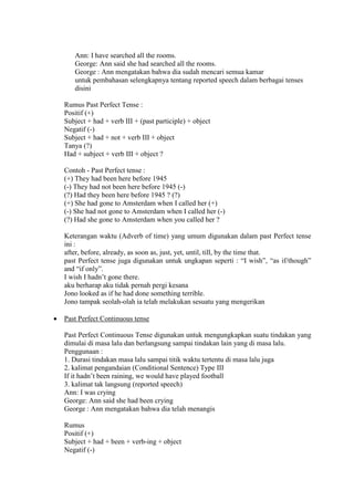 Ann: I have searched all the rooms.
George: Ann said she had searched all the rooms.
George : Ann mengatakan bahwa dia sudah mencari semua kamar
untuk pembahasan selengkapnya tentang reported speech dalam berbagai tenses
disini
Rumus Past Perfect Tense :
Positif (+)
Subject + had + verb III + (past participle) + object
Negatif (-)
Subject + had + not + verb III + object
Tanya (?)
Had + subject + verb III + object ?
Contoh - Past Perfect tense :
(+) They had been here before 1945
(-) They had not been here before 1945 (-)
(?) Had they been here before 1945 ? (?)
(+) She had gone to Amsterdam when I called her (+)
(-) She had not gone to Amsterdam when I called her (-)
(?) Had she gone to Amsterdam when you called her ?
Keterangan waktu (Adverb of time) yang umum digunakan dalam past Perfect tense
ini :
after, before, already, as soon as, just, yet, until, till, by the time that.
past Perfect tense juga digunakan untuk ungkapan seperti : “I wish”, “as if/though”
and “if only”.
I wish I hadn’t gone there.
aku berharap aku tidak pernah pergi kesana
Jono looked as if he had done something terrible.
Jono tampak seolah-olah ia telah melakukan sesuatu yang mengerikan
 Past Perfect Continuous tense
Past Perfect Continuous Tense digunakan untuk mengungkapkan suatu tindakan yang
dimulai di masa lalu dan berlangsung sampai tindakan lain yang di masa lalu.
Penggunaan :
1. Durasi tindakan masa lalu sampai titik waktu tertentu di masa lalu juga
2. kalimat pengandaian (Conditional Sentence) Type III
If it hadn’t been raining, we would have played football
3. kalimat tak langsung (reported speech)
Ann: I was crying
George: Ann said she had been crying
George : Ann mengatakan bahwa dia telah menangis
Rumus
Positif (+)
Subject + had + been + verb-ing + object
Negatif (-)
 