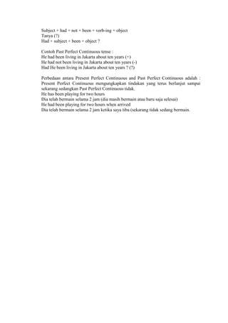 Subject + had + not + been + verb-ing + object
Tanya (?)
Had + subject + been + object ?
Contoh Past Perfect Continuous tense :
He had been living in Jakarta about ten years (+)
He had not been living in Jakarta about ten years (-)
Had He been living in Jakarta about ten years ? (?)
Perbedaan antara Present Perfect Continuous and Past Perfect Continuous adalah :
Present Perfect Continuous mengungkapkan tindakan yang terus berlanjut sampai
sekarang sedangkan Past Perfect Continuous tidak.
He has been playing for two hours
Dia telah bermain selama 2 jam (dia masih bermain atau baru saja selesai)
He had been playing for two hours when arrived
Dia telah bermain selama 2 jam ketika saya tiba (sekarang tidak sedang bermain.
 