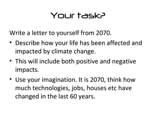 Your task?
Write a letter to yourself from 2070.
• Describe how your life has been affected and
impacted by climate change.
• This will include both positive and negative
impacts.
• Use your imagination. It is 2070, think how
much technologies, jobs, houses etc have
changed in the last 60 years.
 