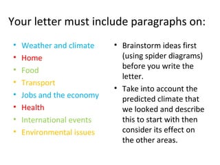 Your letter must include paragraphs on:
• Weather and climate
• Home
• Food
• Transport
• Jobs and the economy
• Health
• International events
• Environmental issues
• Brainstorm ideas first
(using spider diagrams)
before you write the
letter.
• Take into account the
predicted climate that
we looked and describe
this to start with then
consider its effect on
the other areas.
 
