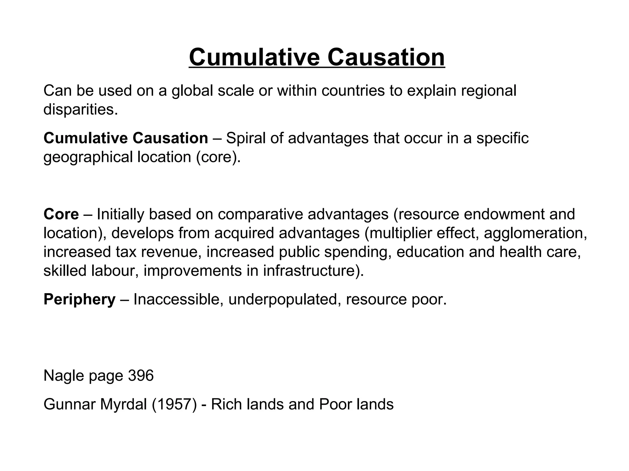 Cumulative Causation Can be used on a global scale or within countries to explain regional disparities.  Cumulative Causation  – Spiral of advantages that occur in a specific geographical location (core). Core  – Initially based on comparative advantages (resource endowment and location), develops from acquired advantages (multiplier effect, agglomeration, increased tax revenue, increased public spending, education and health care, skilled labour, improvements in infrastructure).  Periphery  – Inaccessible, underpopulated, resource poor. Nagle page 396 Gunnar Myrdal (1957) - Rich lands and Poor lands 