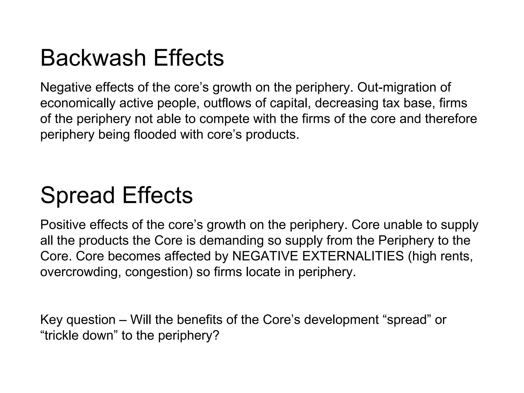 Backwash Effects   Negative effects of the core’s growth on the periphery. Out-migration of economically active people, outflows of capital, decreasing tax base, firms of the periphery not able to compete with the firms of the core and therefore periphery being flooded with core’s products. Spread Effects Positive effects of the core’s growth on the periphery. Core unable to supply all the products the Core is demanding so supply from the Periphery to the Core. Core becomes affected by NEGATIVE EXTERNALITIES (high rents, overcrowding, congestion) so firms locate in periphery. Key question – Will the benefits of the Core’s development “spread” or “trickle down” to the periphery? 