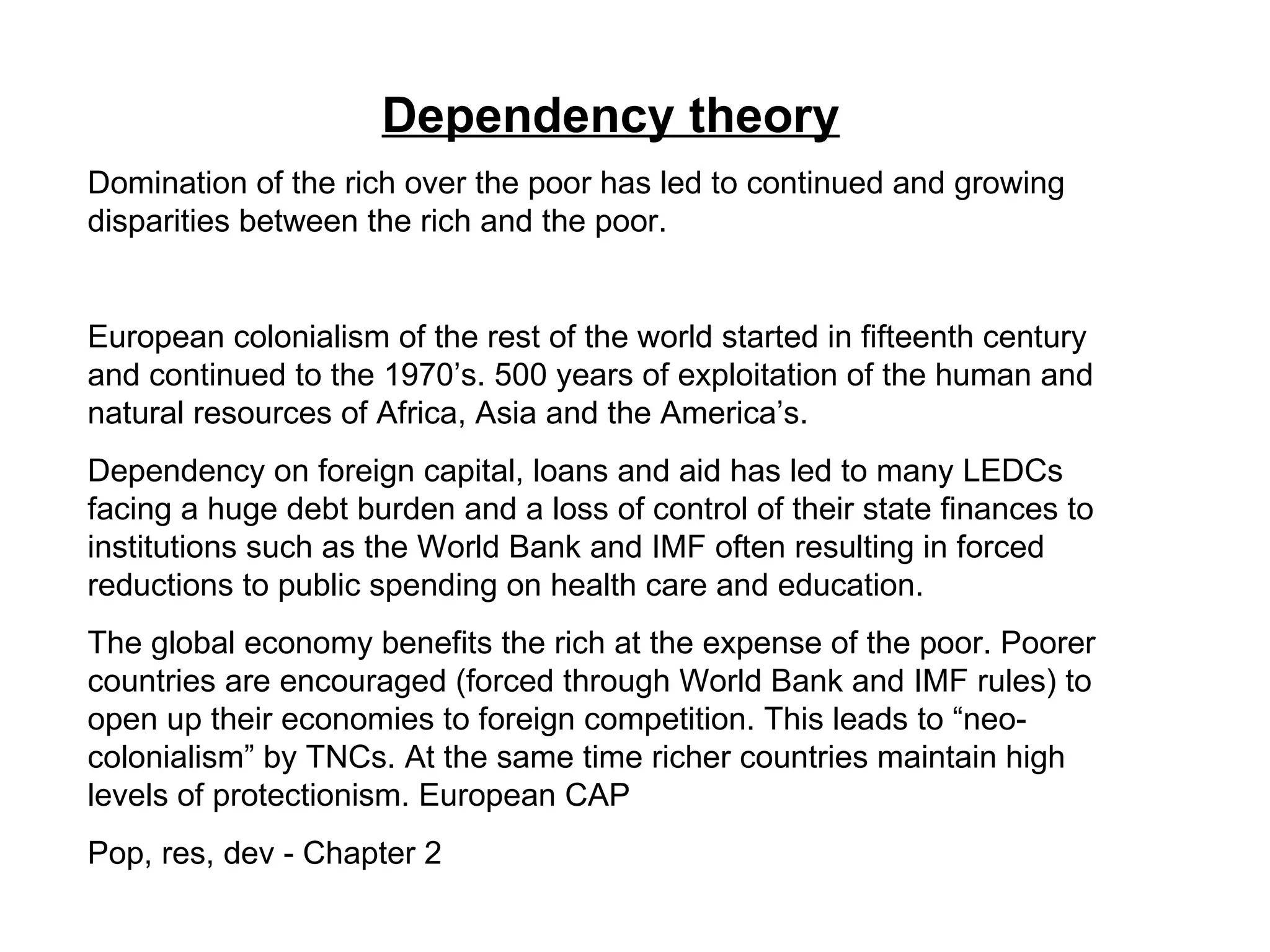 Dependency theory   Domination of the rich over the poor has led to continued and growing disparities between the rich and the poor. European colonialism of the rest of the world started in fifteenth century and continued to the 1970’s. 500 years of exploitation of the human and natural resources of Africa, Asia and the America’s. Dependency on foreign capital, loans and aid has led to many LEDCs facing a huge debt burden and a loss of control of their state finances to institutions such as the World Bank and IMF often resulting in forced reductions to public spending on health care and education.  The global economy benefits the rich at the expense of the poor. Poorer countries are encouraged (forced through World Bank and IMF rules) to open up their economies to foreign competition. This leads to “neo-colonialism” by TNCs. At the same time richer countries maintain high levels of protectionism. European CAP Pop, res, dev - Chapter 2 