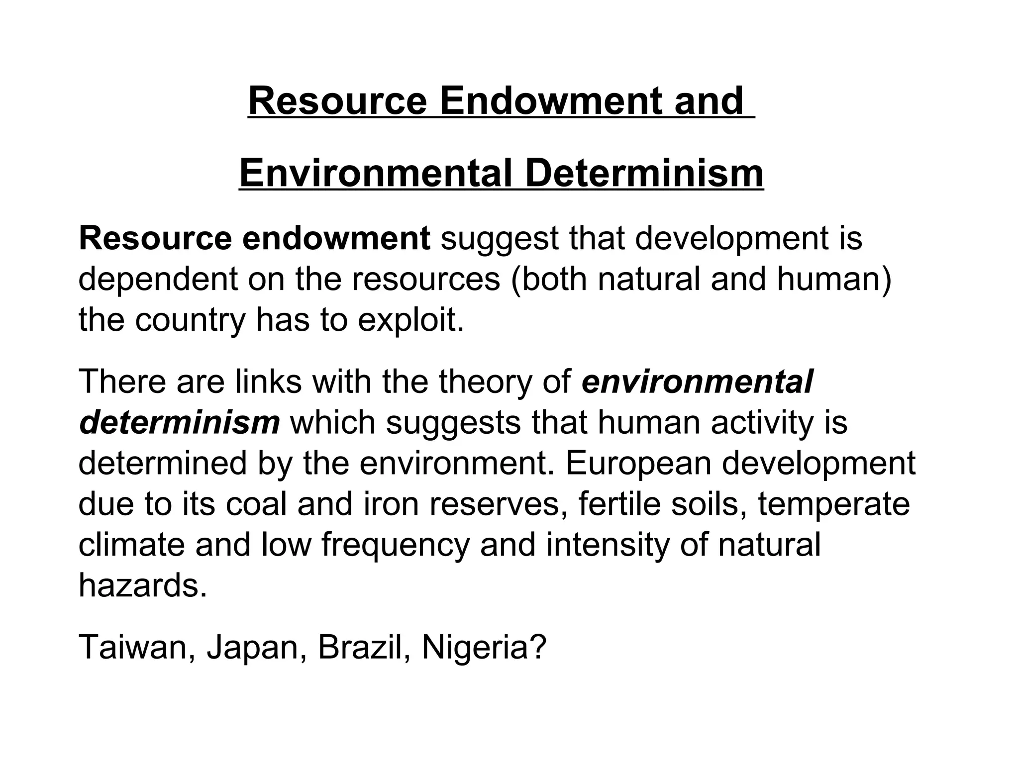 Resource Endowment and  Environmental Determinism Resource endowment  suggest that development is dependent on the resources (both natural and human) the country has to exploit.  There are links with the theory of  environmental determinism  which suggests that human activity is determined by the environment. European development due to its coal and iron reserves, fertile soils, temperate climate and low frequency and intensity of natural hazards. Taiwan, Japan, Brazil, Nigeria? 