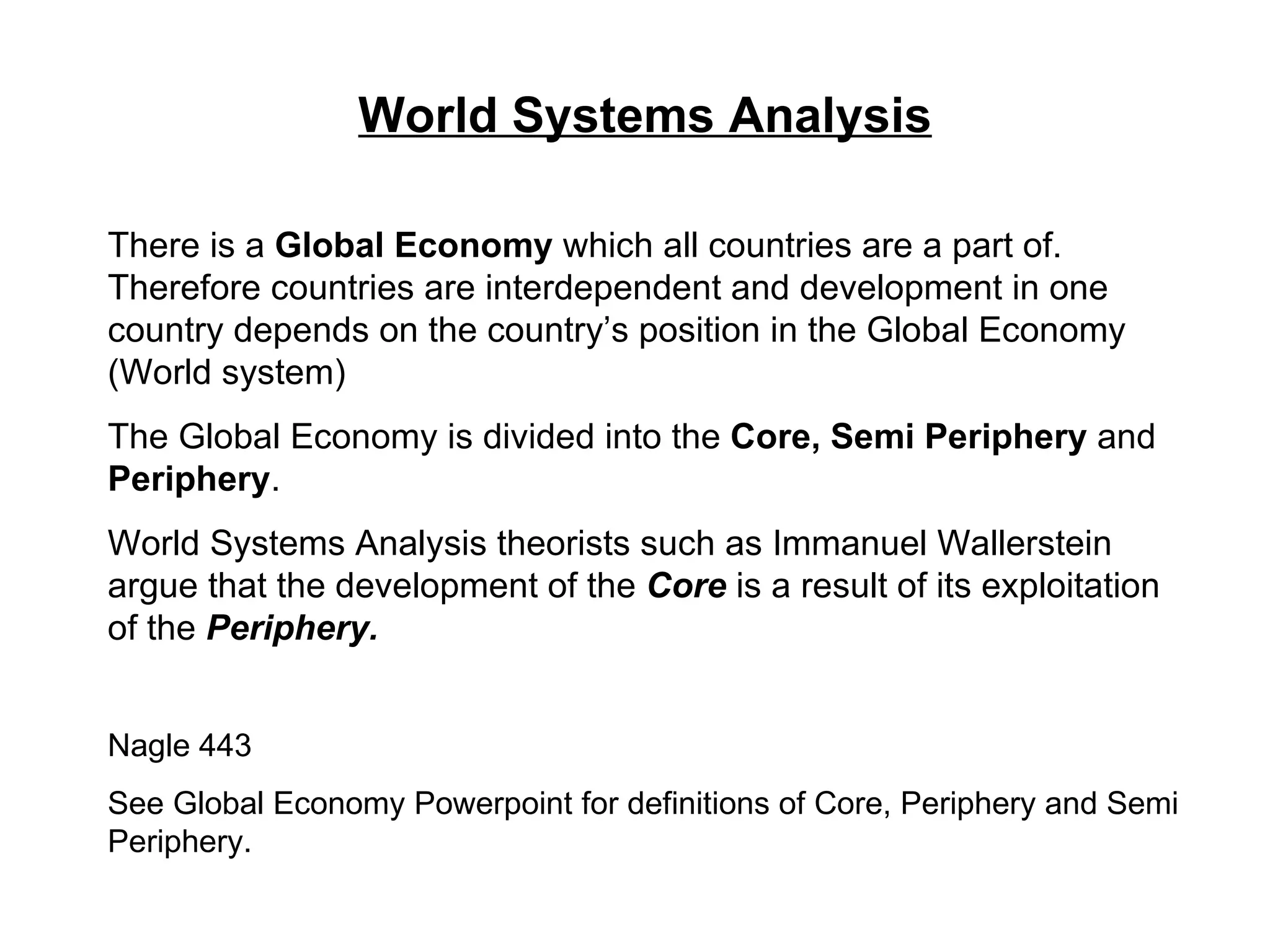 World Systems Analysis There is a  Global Economy  which all countries are a part of. Therefore countries are interdependent and development in one country depends on the country’s position in the Global Economy (World system) The Global Economy is divided into the  Core, Semi Periphery  and  Periphery . World Systems Analysis theorists such as Immanuel Wallerstein argue that the development of the  Core  is a result of its exploitation of the  Periphery. Nagle 443 See Global Economy Powerpoint for definitions of Core, Periphery and Semi Periphery. 