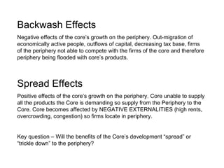 Backwash Effects   Negative effects of the core’s growth on the periphery. Out-migration of economically active people, outflows of capital, decreasing tax base, firms of the periphery not able to compete with the firms of the core and therefore periphery being flooded with core’s products. Spread Effects Positive effects of the core’s growth on the periphery. Core unable to supply all the products the Core is demanding so supply from the Periphery to the Core. Core becomes affected by NEGATIVE EXTERNALITIES (high rents, overcrowding, congestion) so firms locate in periphery. Key question – Will the benefits of the Core’s development “spread” or “trickle down” to the periphery? 