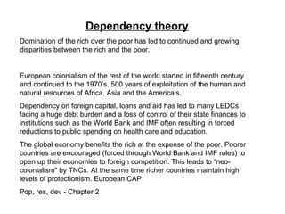 Dependency theory   Domination of the rich over the poor has led to continued and growing disparities between the rich and the poor. European colonialism of the rest of the world started in fifteenth century and continued to the 1970’s. 500 years of exploitation of the human and natural resources of Africa, Asia and the America’s. Dependency on foreign capital, loans and aid has led to many LEDCs facing a huge debt burden and a loss of control of their state finances to institutions such as the World Bank and IMF often resulting in forced reductions to public spending on health care and education.  The global economy benefits the rich at the expense of the poor. Poorer countries are encouraged (forced through World Bank and IMF rules) to open up their economies to foreign competition. This leads to “neo-colonialism” by TNCs. At the same time richer countries maintain high levels of protectionism. European CAP Pop, res, dev - Chapter 2 