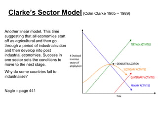 Another linear model. This time suggesting that all economies start off as agricultural and then go through a period of industrialisation and then develop into post industrial economies. Success in one sector sets the conditions to move to the next stage. Why do some countries fail to industrialise?  Nagle – page 441 Clarke’s Sector Model  (Colin Clarke 1905 – 1989) 