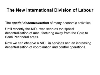 The New International Division of Labour The  spatial decentralisation  of many economic activities. Until recently the NIDL was seen as the spatial decentralisation of manufacturing away from the Core to Semi Peripheral areas.  Now we can observe a NIDL in services and an increasing decentralisation of coordination and control operations. 
