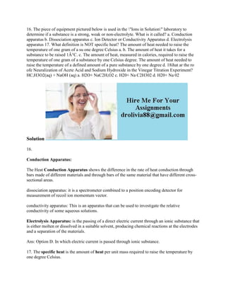 16. The piece of equipment pictured below is used in the "Ions in Solution" laboratory to
determine if a substance is a strong, weak or non-electrolyte. What is it called? a. Conduction
apparatus b. Dissociation apparatus c. Ion Detector or Conductivity Apparatus d. Electrolysis
apparatus 17. What definition is NOT specific heat? The amount of heat needed to raise the
temperature of one gram of a su one degree Celsius a. b. The amount of heat it takes for a
substance to be raised 1Â°C. c. The amount of heat, measured in calories, required to raise the
temperature of one gram of a substance by one Celsius degree. The amount of heat needed to
raise the temperature of a defined amount of a pure substance by one degree d. 18ihat ar the ro
ofe Neuralization of Acete Acid and Sodium Hydroxide in the Vinegar Titration Experiment?
HC,H3O2(aq) + NaOH (aq) a. H2O+ NaC2H,O2 c. H20+ Na C2H302 d. H20+ Na 02
Solution
16.
Conduction Apparatus:
The Heat Conduction Apparatus shows the difference in the rate of heat conduction through
bars made of different materials and through bars of the same material that have different cross-
sectional areas.
dissociation apparatus: it is a spectrometer combined to a position encoding detector for
measurement of recoil ion momentum vector.
conductivity apparatus: This is an apparatus that can be used to investigate the relative
conductivity of some aqueous solutions.
Electrolysis Apparatus: is the passing of a direct electric current through an ionic substance that
is either molten or dissolved in a suitable solvent, producing chemical reactions at the electrodes
and a separation of the materials.
Ans: Option D. In which electric current is passed through ionic substance.
17. The specific heat is the amount of heat per unit mass required to raise the temperature by
one degree Celsius.
 