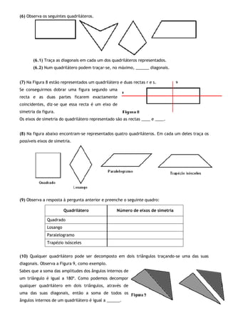 (6) Observa os seguintes quadriláteros.
(6.1) Traça as diagonais em cada um dos quadriláteros representados.
(6.2) Num quadrilátero podem traçar-se, no máximo, ______ diagonais.
(7) Na Figura 8 estão representados um quadrilátero e duas rectas r e s.
Se conseguirmos dobrar uma figura segundo uma
recta e as duas partes ficarem exactamente
coincidentes, diz-se que essa recta é um eixo de
simetria da figura.
Os eixos de simetria do quadrilátero representado são as rectas ____ e ____.
(8) Na figura abaixo encontram-se representados quatro quadriláteros. Em cada um deles traça os
possíveis eixos de simetria.
(9) Observa a resposta à pergunta anterior e preenche o seguinte quadro:
Quadrilátero Número de eixos de simetria
Quadrado
Losango
Paralelogramo
Trapézio isósceles
(10) Qualquer quadrilátero pode ser decomposto em dois triângulos traçando-se uma das suas
diagonais. Observa a Figura 9, como exemplo.
Sabes que a soma das amplitudes dos ângulos internos de
um triângulo é igual a 180º. Como podemos decompor
qualquer quadrilátero em dois triângulos, através de
uma das suas diagonais, então a soma de todos os
ângulos internos de um quadrilátero é igual a ______.
 