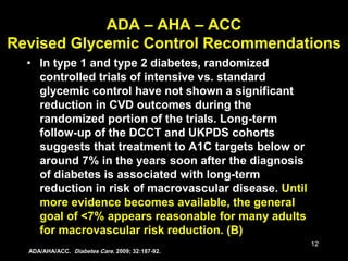 12
ADA – AHA – ACC
Revised Glycemic Control Recommendations
• In type 1 and type 2 diabetes, randomized
controlled trials of intensive vs. standard
glycemic control have not shown a significant
reduction in CVD outcomes during the
randomized portion of the trials. Long-term
follow-up of the DCCT and UKPDS cohorts
suggests that treatment to A1C targets below or
around 7% in the years soon after the diagnosis
of diabetes is associated with long-term
reduction in risk of macrovascular disease. Until
more evidence becomes available, the general
goal of <7% appears reasonable for many adults
for macrovascular risk reduction. (B)
ADA/AHA/ACC. Diabetes Care. 2009; 32:187-92.
 