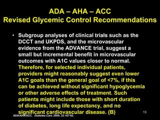 13
• Subgroup analyses of clinical trials such as the
DCCT and UKPDS, and the microvascular
evidence from the ADVANCE trial, suggest a
small but incremental benefit in microvascular
outcomes with A1C values closer to normal.
Therefore, for selected individual patients,
providers might reasonably suggest even lower
A1C goals than the general goal of <7%, if this
can be achieved without significant hypoglycemia
or other adverse effects of treatment. Such
patients might include those with short duration
of diabetes, long life expectancy, and no
significant cardiovascular disease. (B)
ADA – AHA – ACC
Revised Glycemic Control Recommendations
ADA/AHA/ACC. Diabetes Care. 2009; 32:187-92.
 