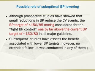 Possible role of suboptimal BP lowering
 Although prospective studies have showed that
small reductions in BP reduce the CV events, the
BP target of <150/85 mmHg considered for the
‘’tight BP control’’ was by far above the current BP
target of <130/80 in all major guideline.
 Subsequent studies have assess the benefit
associated with lower BP targets, however, no
extended follow-up was conducted in any of them. (
 