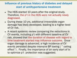 Influence of previous history of diabetes and delayed
start of antihypertensive treatment
 The HDS started 10 years after the original study.
Therefore, the p’t in the HDS were not actually newly
diagnosed.
 During these 10 yrs, additional irreversible organ
damage has likely developed, leading to a higher level
of CV risk.
 A recent systemic review comparing the reductions in
CV events, including p’t with different baseline of CV
risk, showed that the duration of disease with regard to
time treatment started may influence outcome. Once
organ damage is advanced, a high incidence of CV
events persisted despite intensive BP lowing ( ‘’ ceiling
effect’’) . Finally, the importance of an early start of tx
to optimize p’t protection was suggested.
 