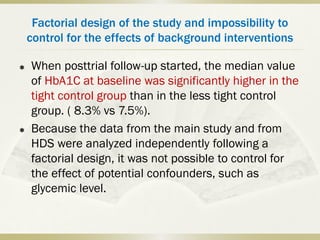 Factorial design of the study and impossibility to
control for the effects of background interventions
 When posttrial follow-up started, the median value
of HbA1C at baseline was significantly higher in the
tight control group than in the less tight control
group. ( 8.3% vs 7.5%).
 Because the data from the main study and from
HDS were analyzed independently following a
factorial design, it was not possible to control for
the effect of potential confounders, such as
glycemic level.
 