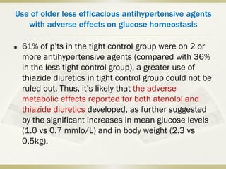 Use of older less efficacious antihypertensive agents
with adverse effects on glucose homeostasis
 61% of p’ts in the tight control group were on 2 or
more antihypertensive agents (compared with 36%
in the less tight control group), a greater use of
thiazide diuretics in tight control group could not be
ruled out. Thus, it’s likely that the adverse
metabolic effects reported for both atenolol and
thiazide diuretics developed, as further suggested
by the significant increases in mean glucose levels
(1.0 vs 0.7 mmlo/L) and in body weight (2.3 vs
0.5kg).
 