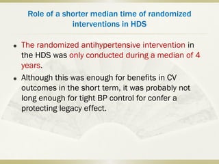 Role of a shorter median time of randomized
interventions in HDS
 The randomized antihypertensive intervention in
the HDS was only conducted during a median of 4
years.
 Although this was enough for benefits in CV
outcomes in the short term, it was probably not
long enough for tight BP control for confer a
protecting legacy effect.
 