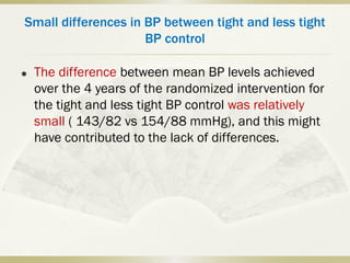 Small differences in BP between tight and less tight
BP control
 The difference between mean BP levels achieved
over the 4 years of the randomized intervention for
the tight and less tight BP control was relatively
small ( 143/82 vs 154/88 mmHg), and this might
have contributed to the lack of differences.
 
