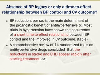 Absence of BP legacy or only a time-to-effect
relationship between BP control and CV outcome?
 BP reduction, per se, is the main determinant of
the prognostic benefit of antihypertensive tx. Most
trials in hypertension have shown the occurrence
of a short time-to-effect relationship between BP
control and the improved in CV outcome. (table)
 A comprehensive review of 14 randomized trials on
antihypertensive drugs concluded that the
reductions in stroke and CHD appear rapidly after
starting treatment. (51)
 