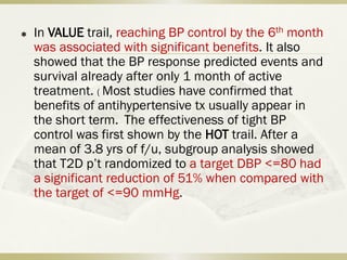  In VALUE trail, reaching BP control by the 6th month
was associated with significant benefits. It also
showed that the BP response predicted events and
survival already after only 1 month of active
treatment. ( Most studies have confirmed that
benefits of antihypertensive tx usually appear in
the short term. The effectiveness of tight BP
control was first shown by the HOT trail. After a
mean of 3.8 yrs of f/u, subgroup analysis showed
that T2D p’t randomized to a target DBP <=80 had
a significant reduction of 51% when compared with
the target of <=90 mmHg.
 