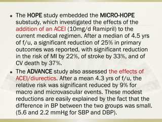  The HOPE study embedded the MICRO-HOPE
substudy, which investigated the effects of the
addition of an ACEI (10mg/d Ramipril) to the
current medical regimen. After a median of 4.5 yrs
of f/u, a significant reduction of 25% in primary
outcomes was reported, with significant reduction
in the risk of MI by 22%, of stroke by 33%, and of
CV death by 37%.
 The ADVANCE study also assessed the effects of
ACEI/diurectics. After a mean 4.3 yrs of f/u, the
relative risk was significant reduced by 9% for
macro and microvascular events. These modest
reductions are easily explained by the fact that the
difference in BP between the two groups was small.
(5.6 and 2.2 mmHg for SBP and DBP).
 