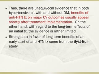  Thus, there are unequivocal evidence that in both
hypertensive p’t with and without DM, benefits of
anti-HTN tx on major CV outcomes usually appear
shortly after treatment implementation. On the
other hand, with regard to the long-term effects of
an initial tx, the evidence is rather limited.
 Strong data in favor of long-term benefits of an
early start of anti-HTN tx come from the Syst-Eur
study.
 