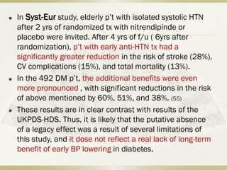  In Syst-Eur study, elderly p’t with isolated systolic HTN
after 2 yrs of randomized tx with nitrendipinde or
placebo were invited. After 4 yrs of f/u ( 6yrs after
randomization), p’t with early anti-HTN tx had a
significantly greater reduction in the risk of stroke (28%),
CV complications (15%), and total mortality (13%).
 In the 492 DM p’t, the additional benefits were even
more pronounced , with significant reductions in the risk
of above mentioned by 60%, 51%, and 38%. (55)
 These results are in clear contrast with results of the
UKPDS-HDS. Thus, it is likely that the putative absence
of a legacy effect was a result of several limitations of
this study, and it dose not reflect a real lack of long-term
benefit of early BP lowering in diabetes.
 