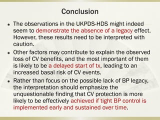 Conclusion
 The observations in the UKPDS-HDS might indeed
seem to demonstrate the absence of a legacy effect.
However, these results need to be interpreted with
caution.
 Other factors may contribute to explain the observed
loss of CV benefits, and the most important of them
is likely to be a delayed start of tx, leading to an
increased basal risk of CV events.
 Rather than focus on the possible lack of BP legacy,
the interpretation should emphasize the
unquestionable finding that CV protection is more
likely to be effectively achieved if tight BP control is
implemented early and sustained over time.
 