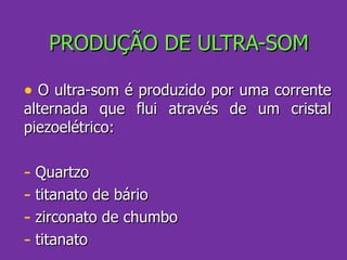 PRODUÇÃO DE ULTRA-SOM O ultra-som é produzido por uma corrente alternada que flui através de um cristal piezoelétrico: Quartzo titanato de bário zirconato de chumbo titanato 