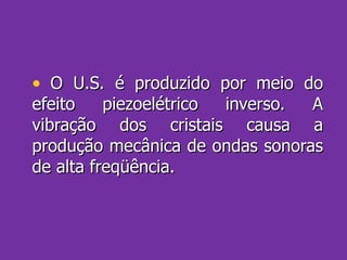 O U.S. é produzido por meio do efeito piezoelétrico inverso. A vibração dos cristais causa a produção mecânica de ondas sonoras de alta freqüência. 