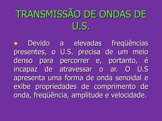 TRANSMISSÃO DE ONDAS DE U.S. Devido a elevadas freqüências presentes, o U.S. precisa de um meio denso para percorrer e, portanto, é incapaz de atravessar o ar. O U.S apresenta uma forma de onda senoidal e exibe propriedades de comprimento de onda, freqüência, amplitude e velocidade. 