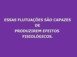 ESSAS FLUTUAÇÕES SÃO CAPAZES DE  PRODUZIREM EFEITOS  FISIOLÓGICOS. 