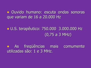 Ouvido humano: escuta ondas sonoras que variam de 16 a 20.000 Hz U.S. terapêutico: 750.000  3.000.000 Hz (0,75 a 3 MHz) As freqüências mais comumente utilizadas são: 1 e 3 MHz. 