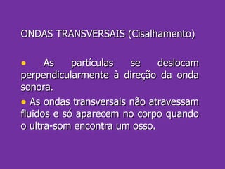 ONDAS TRANSVERSAIS (Cisalhamento) As partículas se deslocam perpendicularmente à direção da onda sonora. As ondas transversais não atravessam fluidos e só aparecem no corpo quando o ultra-som encontra um osso. 