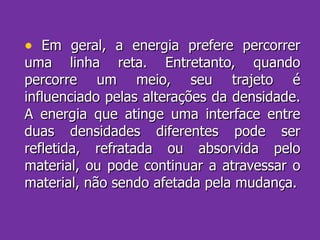 Em geral, a energia prefere percorrer uma linha reta. Entretanto, quando percorre um meio, seu trajeto é influenciado pelas alterações da densidade. A energia que atinge uma interface entre duas densidades diferentes pode ser refletida, refratada ou absorvida pelo material, ou pode continuar a atravessar o material, não sendo afetada pela mudança. 