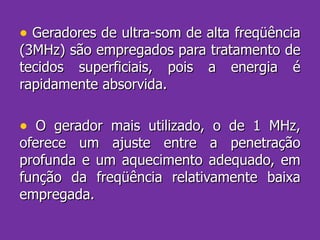 Geradores de ultra-som de alta freqüência (3MHz) são empregados para tratamento de tecidos superficiais, pois a energia é rapidamente absorvida. O gerador mais utilizado, o de 1 MHz, oferece um ajuste entre a penetração profunda e um aquecimento adequado, em função da freqüência relativamente baixa empregada. 