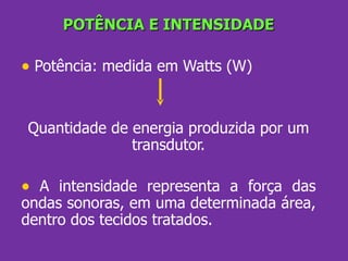 POTÊNCIA E INTENSIDADE Potência: medida em Watts (W) Quantidade de energia produzida por um transdutor. A intensidade representa a força das ondas sonoras, em uma determinada área, dentro dos tecidos tratados. 