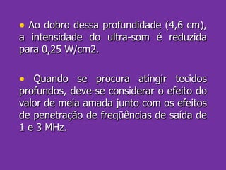 Ao dobro dessa profundidade (4,6 cm), a intensidade do ultra-som é reduzida para 0,25 W/cm2. Quando se procura atingir tecidos profundos, deve-se considerar o efeito do valor de meia amada junto com os efeitos de penetração de freqüências de saída de 1 e 3 MHz. 