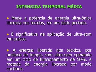 INTENSIDA TEMPORAL MÉDIA Mede a potência de energia ultra-ônica liberada nos tecidos, em um dado período.   É significativa na aplicação de ultra-som em pulsos. A energia liberada nos tecidos, por unidade de tempo, com ultra-som operando em um ciclo de funcionamento de 50%, é metade da energia liberada por modo contínuo. 