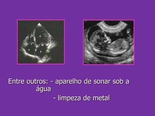 Entre outros: - aparelho de sonar sob a  água - limpeza de metal 