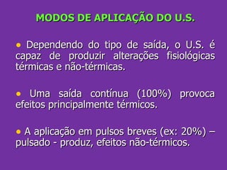 MODOS DE APLICAÇÃO DO U.S. Dependendo do tipo de saída, o U.S. é capaz de produzir alterações fisiológicas térmicas e não-térmicas. Uma saída contínua (100%) provoca efeitos principalmente térmicos. A aplicação em pulsos breves (ex: 20%) – pulsado - produz, efeitos não-térmicos. 