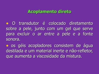 Acoplamento direto O transdutor é colocado diretamento sobre a pele, junto com um gel que serve para excluir o ar entre a pele e a fonte sonora. os géis acopladores consistem de água destilada e um material inerte e não-refletor, que aumenta a viscosidade da mistura. 