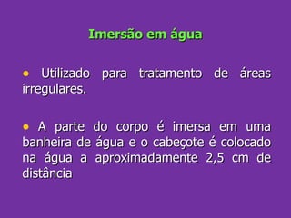 Imersão em água Utilizado para tratamento de áreas irregulares.  A parte do corpo é imersa em uma banheira de água e o cabeçote é colocado na água a aproximadamente 2,5 cm de distância 