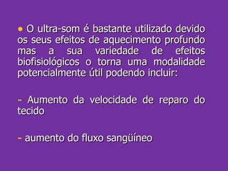 O ultra-som é bastante utilizado devido os seus efeitos de aquecimento profundo mas a sua variedade de efeitos biofisiológicos o torna uma modalidade potencialmente útil podendo incluir: Aumento da velocidade de reparo do tecido aumento do fluxo sangüíneo 