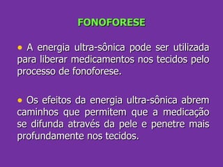FONOFORESE A energia ultra-sônica pode ser utilizada para liberar medicamentos nos tecidos pelo processo de fonoforese.  Os efeitos da energia ultra-sônica abrem caminhos que permitem que a medicação se difunda através da pele e penetre mais profundamente nos tecidos. 