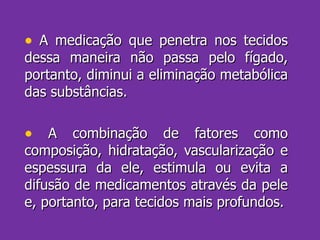 A medicação que penetra nos tecidos dessa maneira não passa pelo fígado, portanto, diminui a eliminação metabólica das substâncias. A combinação de fatores como composição, hidratação, vascularização e espessura da ele, estimula ou evita a difusão de medicamentos através da pele e, portanto, para tecidos mais profundos. 