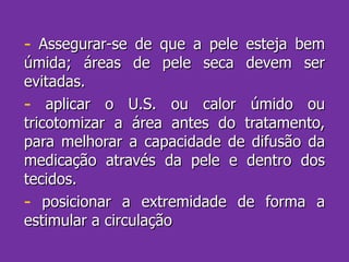Assegurar-se de que a pele esteja bem úmida; áreas de pele seca devem ser evitadas. aplicar o U.S. ou calor úmido ou tricotomizar a área antes do tratamento, para melhorar a capacidade de difusão da medicação através da pele e dentro dos tecidos. posicionar a extremidade de forma a estimular a circulação 