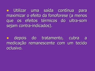Utilizar uma saída contínua para maximizar o efeito da fonoforese (a menos que os efeitos térmicos do ultra-som sejam contra-indicados). depois do tratamento, cubra a medicação remanescente com um tecido oclusivo. 